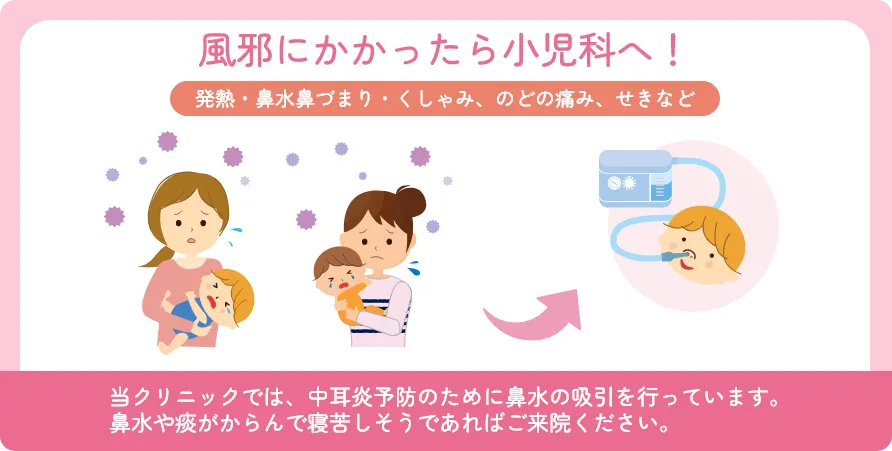 風邪にかかったら小児科へ! 発熱・鼻水鼻づまり・くしゃみ、のどの痛み、せきなど 当クリニックでは、中耳炎予防のために鼻水の吸引を行っています。鼻水や痰がからんで寝苦しそうであればご来院ください。